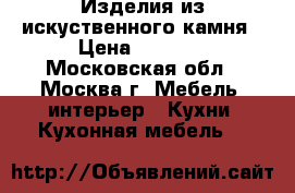 Изделия из искуственного камня › Цена ­ 5 000 - Московская обл., Москва г. Мебель, интерьер » Кухни. Кухонная мебель   